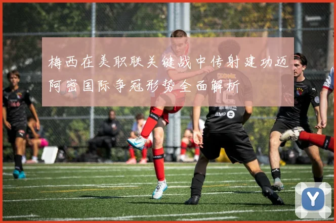 梅西在美职联关键战中传射建功迈阿密国际争冠形势全面解析