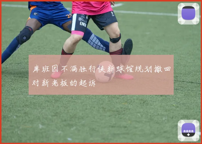 库班因不满独行侠新球馆规划撤回对新老板的起诉