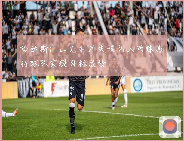 哈达斯：山东利用失误打入两球期待球队实现目标成绩