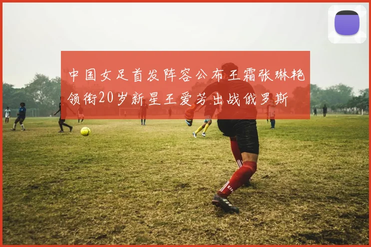 中国女足首发阵容公布王霜张琳艳领衔20岁新星王爱芳出战俄罗斯