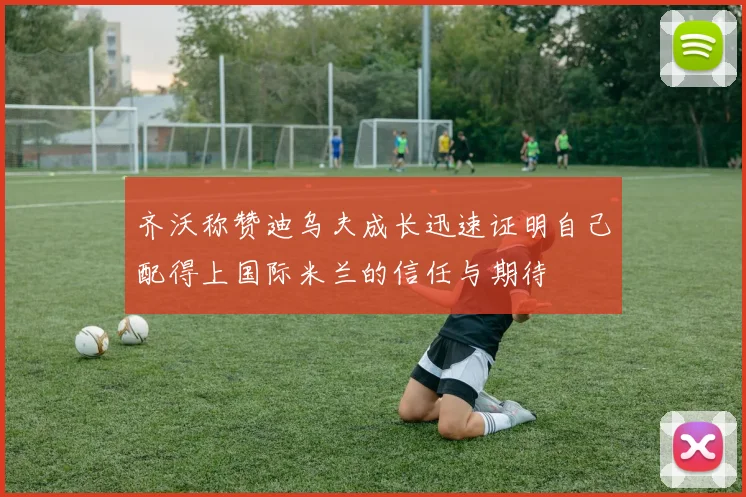 齐沃称赞迪乌夫成长迅速证明自己配得上国际米兰的信任与期待