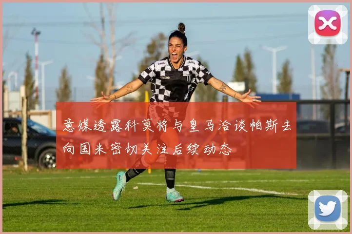 意媒透露科莫将与皇马洽谈帕斯去向国米密切关注后续动态