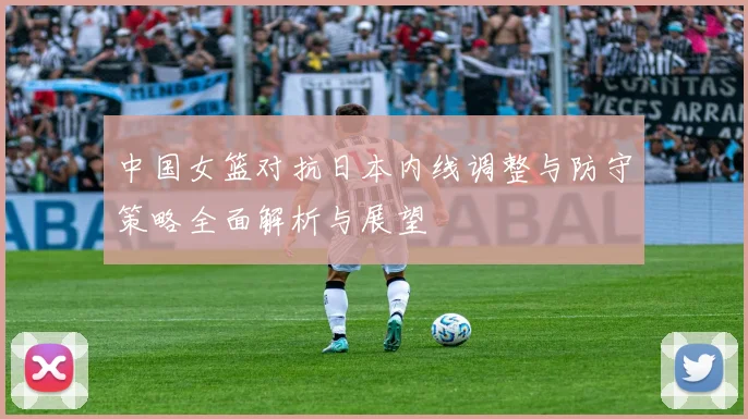 中国女篮对抗日本内线调整与防守策略全面解析与展望