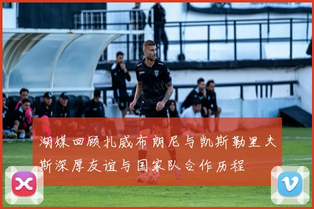 湖媒回顾扎威布朗尼与凯斯勒里夫斯深厚友谊与国家队合作历程