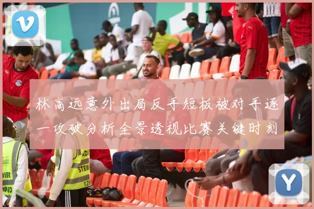林高远意外出局反手短板被对手逐一攻破分析全景透视比赛关键时刻