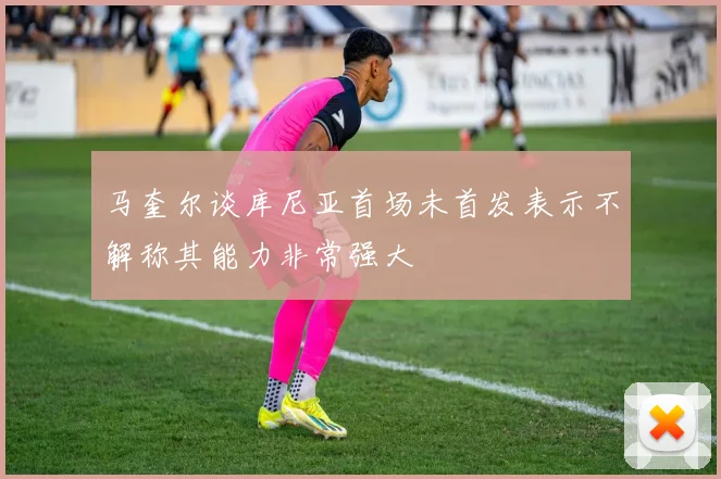 马奎尔谈库尼亚首场未首发表示不解称其能力非常强大