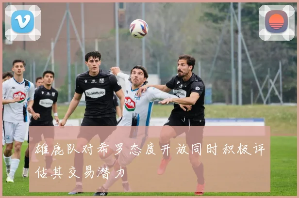 雄鹿队对希罗态度开放同时积极评估其交易潜力
