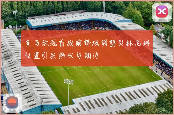 皇马欧冠首战前锋线调整贝林厄姆位置引发热议与期待
