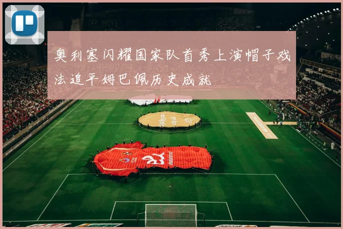 奥利塞闪耀国家队首秀上演帽子戏法追平姆巴佩历史成就