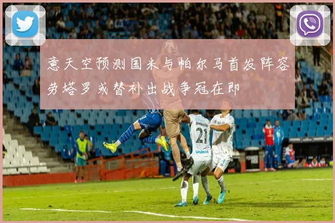意天空预测国米与帕尔马首发阵容劳塔罗或替补出战争冠在即