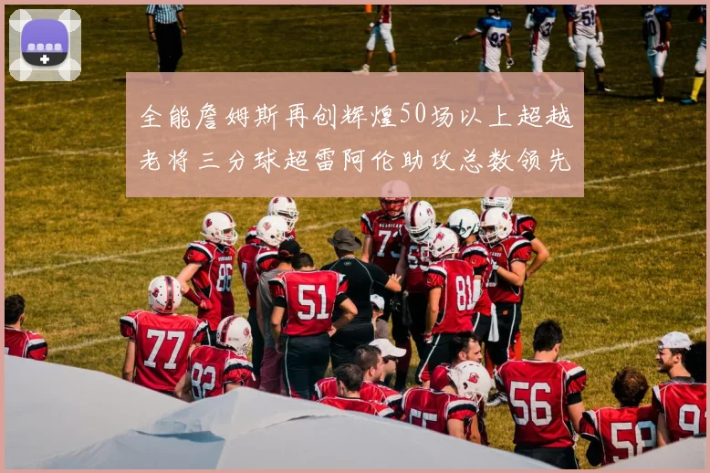 全能詹姆斯再创辉煌50场以上超越老将三分球超雷阿伦助攻总数领先隆多