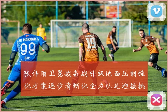 张伟丽卫冕战备战升级地面压制强化方案逐步清晰化全力以赴迎接挑战