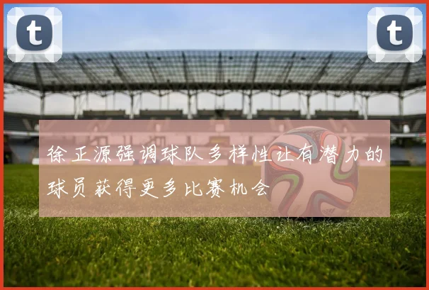 徐正源强调球队多样性让有潜力的球员获得更多比赛机会